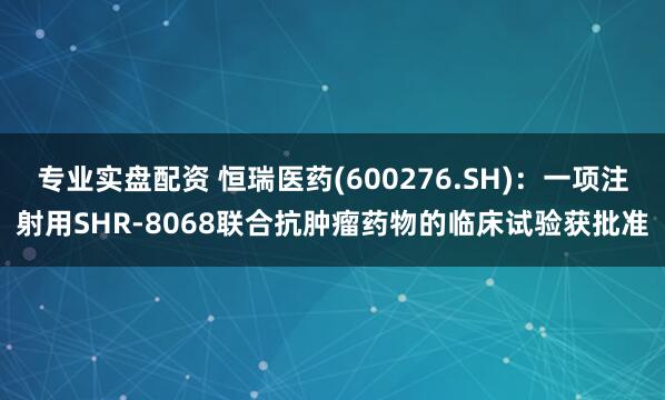 专业实盘配资 恒瑞医药(600276.SH)：一项注射用SHR-8068联合抗肿瘤药物的临床试验获批准