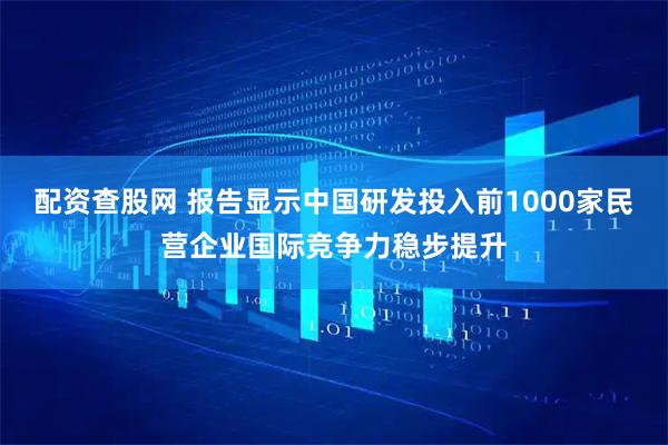 配资查股网 报告显示中国研发投入前1000家民营企业国际竞争力稳步提升
