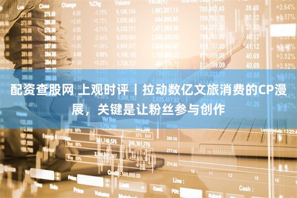 配资查股网 上观时评丨拉动数亿文旅消费的CP漫展，关键是让粉丝参与创作