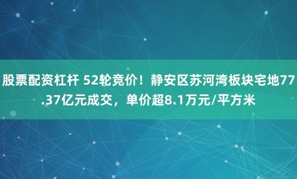 股票配资杠杆 52轮竞价！静安区苏河湾板块宅地77.37亿元成交，单价超8.1万元/平方米