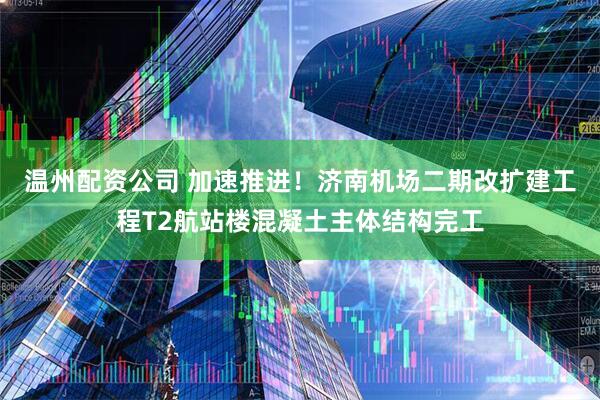温州配资公司 加速推进！济南机场二期改扩建工程T2航站楼混凝土主体结构完工