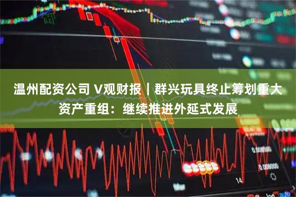 温州配资公司 V观财报｜群兴玩具终止筹划重大资产重组：继续推进外延式发展