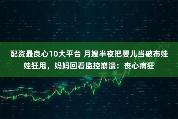 配资最良心10大平台 月嫂半夜把婴儿当破布娃娃狂甩,妈妈回看监控崩溃:丧心病狂